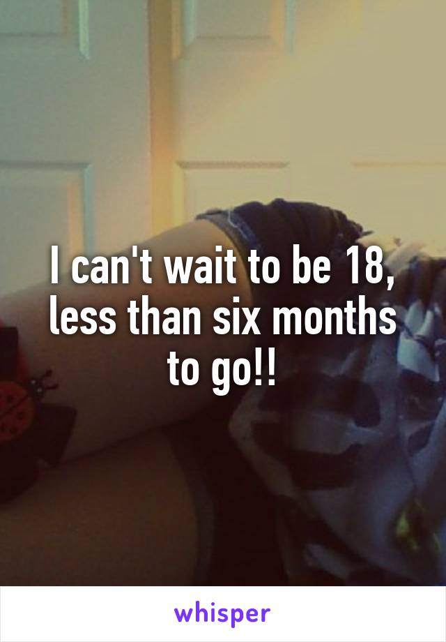 I can't wait to be 18, less than six months to go!!