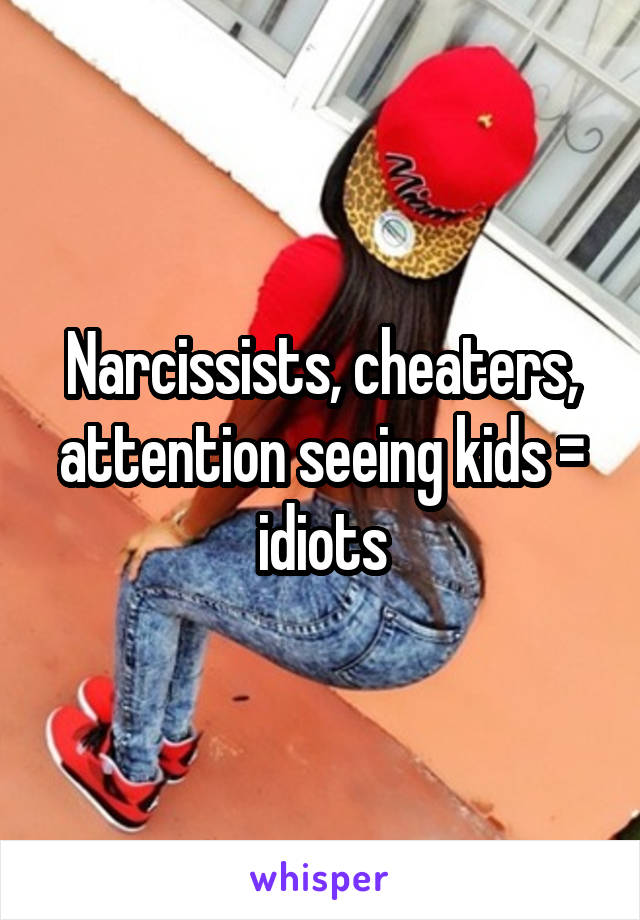 Narcissists, cheaters, attention seeing kids = idiots