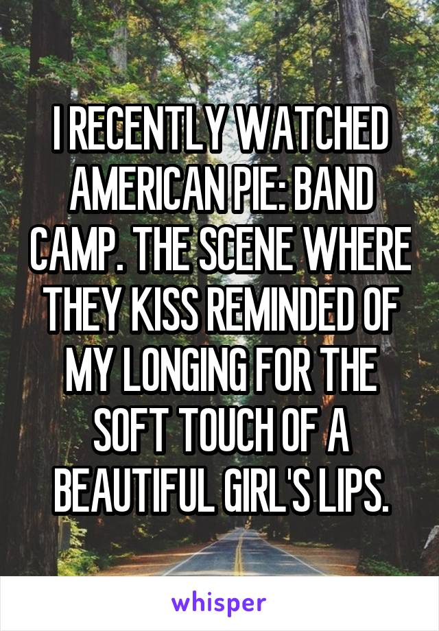 I RECENTLY WATCHED AMERICAN PIE: BAND CAMP. THE SCENE WHERE THEY KISS REMINDED OF MY LONGING FOR THE SOFT TOUCH OF A BEAUTIFUL GIRL'S LIPS.