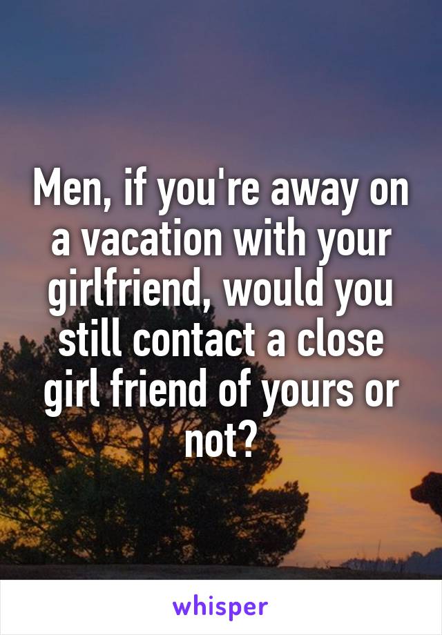 Men, if you're away on a vacation with your girlfriend, would you still contact a close girl friend of yours or not?