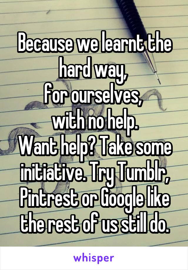 Because we learnt the hard way, 
for ourselves, 
with no help.
Want help? Take some initiative. Try Tumblr, Pintrest or Google like the rest of us still do.