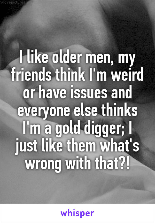 I like older men, my friends think I'm weird or have issues and everyone else thinks I'm a gold digger; I just like them what's wrong with that?!