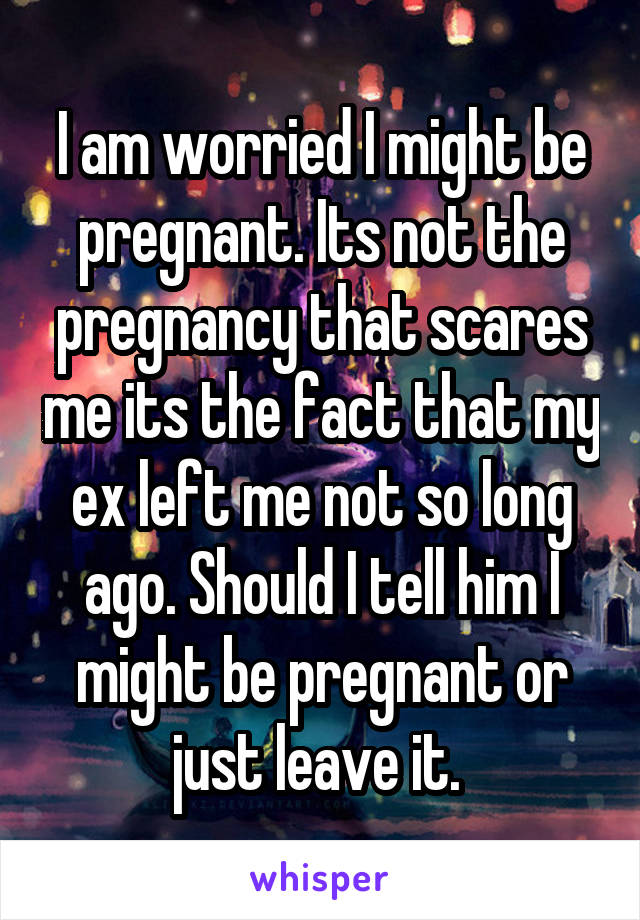 I am worried I might be pregnant. Its not the pregnancy that scares me its the fact that my ex left me not so long ago. Should I tell him I might be pregnant or just leave it. 