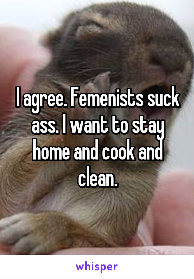 I agree. Femenists suck ass. I want to stay home and cook and clean.