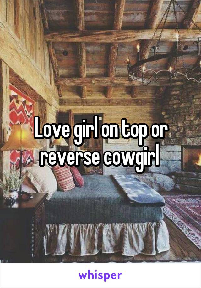 Love girl on top or reverse cowgirl 