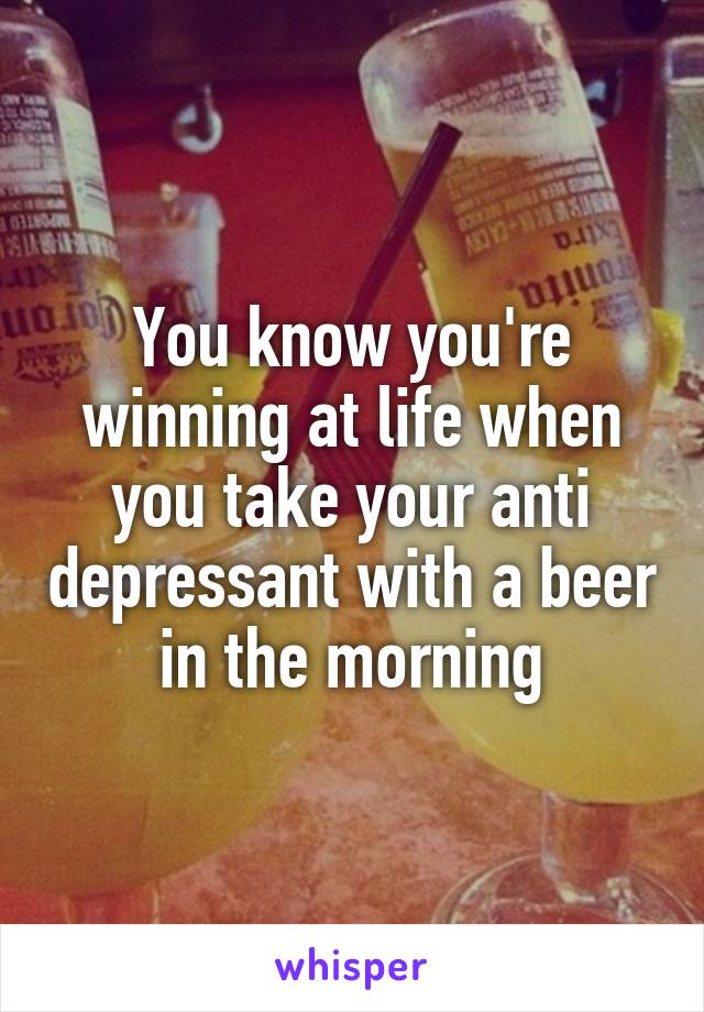 You know you're winning at life when you take your anti depressant with a beer in the morning