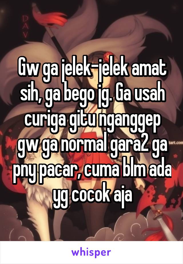 Gw ga jelek-jelek amat sih, ga bego jg. Ga usah curiga gitu nganggep gw ga normal gara2 ga pny pacar, cuma blm ada yg cocok aja