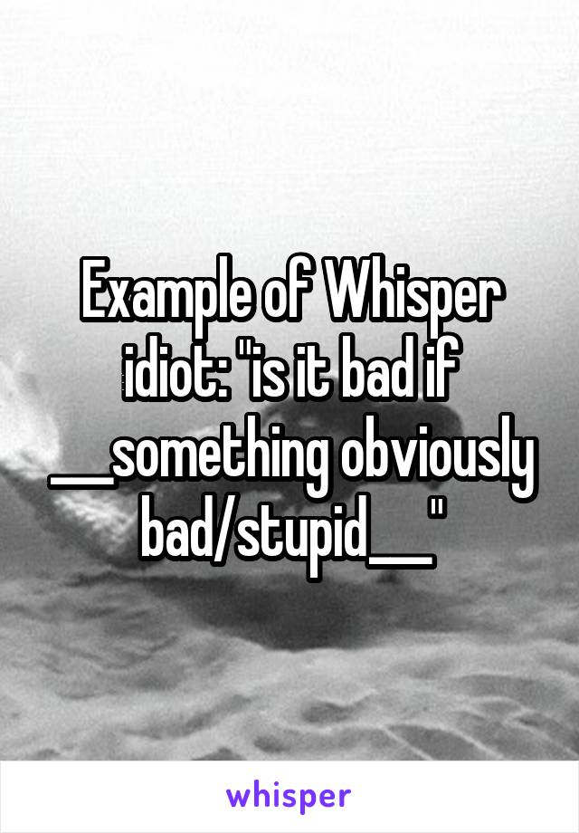 Example of Whisper idiot: "is it bad if ___something obviously bad/stupid___"