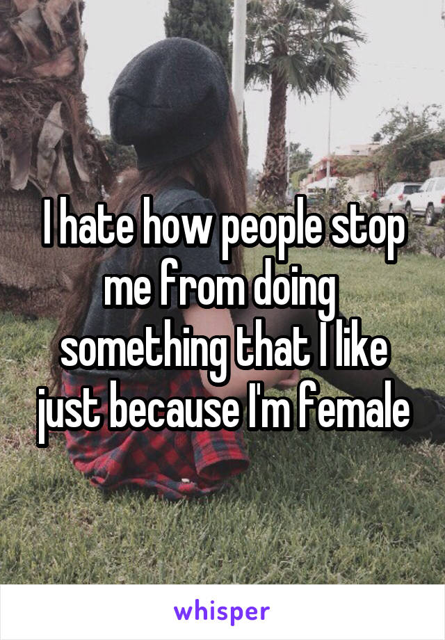 I hate how people stop me from doing  something that I like just because I'm female