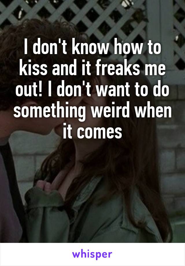 I don't know how to kiss and it freaks me out! I don't want to do something weird when it comes



