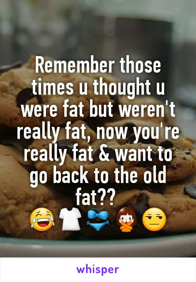 Remember those times u thought u were fat but weren't really fat, now you're really fat & want to go back to the old fat?? 
😂👕👙🙅😒