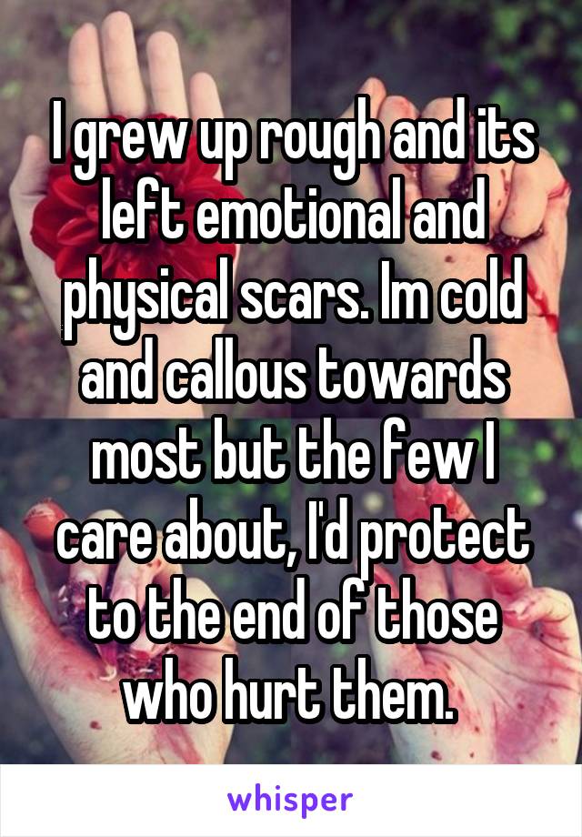 I grew up rough and its left emotional and physical scars. Im cold and callous towards most but the few I care about, I'd protect to the end of those who hurt them. 