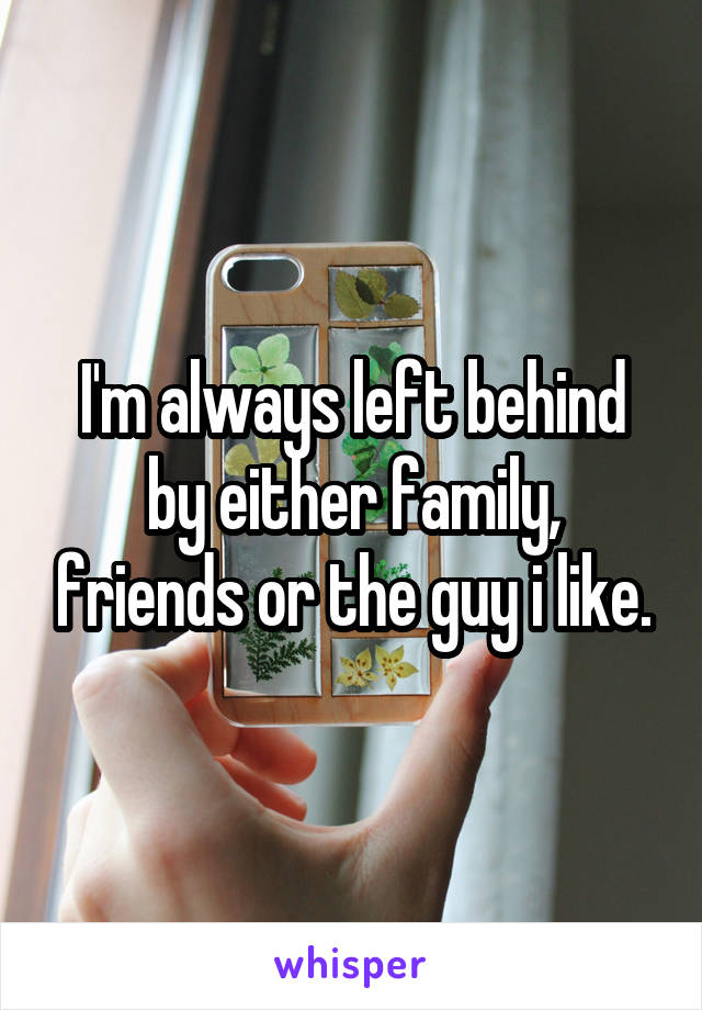 I'm always left behind by either family, friends or the guy i like.