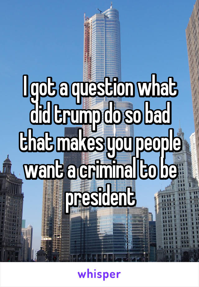 I got a question what did trump do so bad that makes you people want a criminal to be president