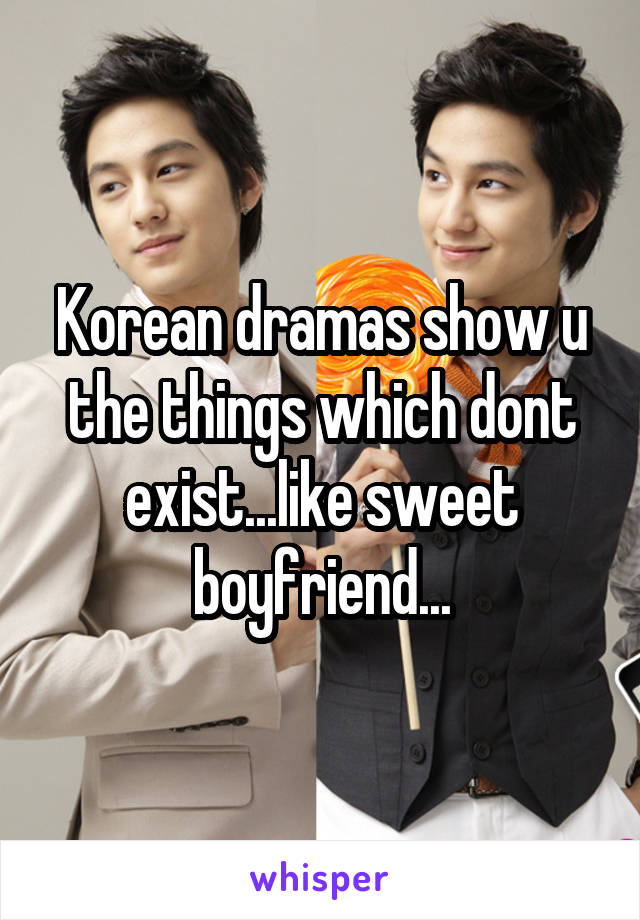 Korean dramas show u the things which dont exist...like sweet boyfriend...