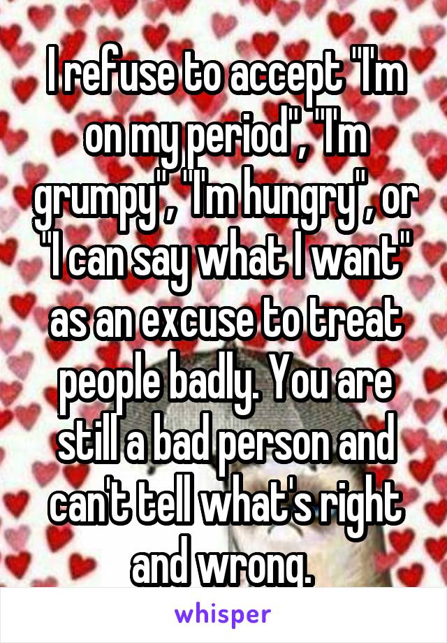 I refuse to accept "I'm on my period", "I'm grumpy", "I'm hungry", or "I can say what I want" as an excuse to treat people badly. You are still a bad person and can't tell what's right and wrong. 