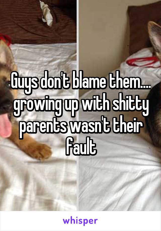 Guys don't blame them.... growing up with shitty parents wasn't their fault