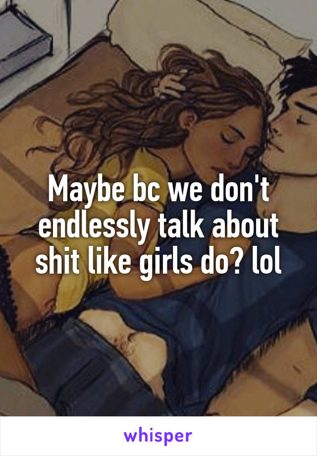 Maybe bc we don't endlessly talk about shit like girls do? lol