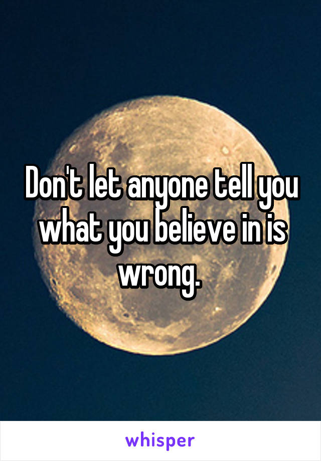 Don't let anyone tell you what you believe in is wrong. 