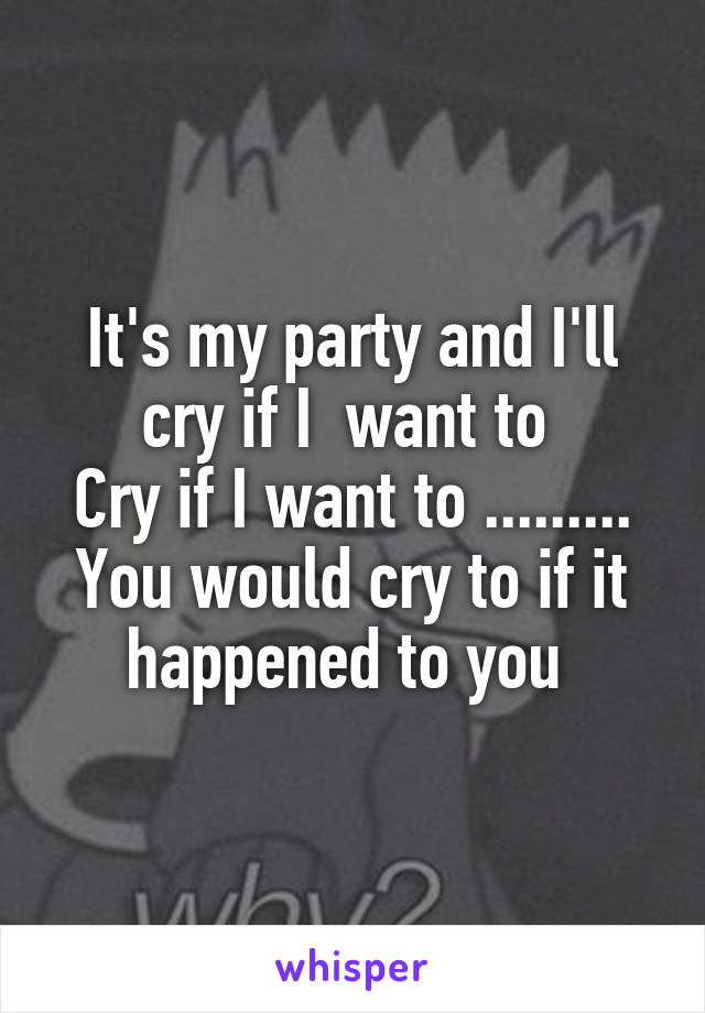 It's my party and I'll cry if I  want to 
Cry if I want to .........
You would cry to if it happened to you 