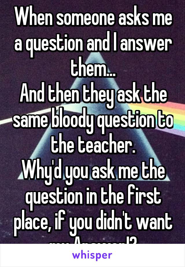 When someone asks me a question and I answer them...
And then they ask the same bloody question to the teacher.
Why'd you ask me the question in the first place, if you didn't want my Answer!?