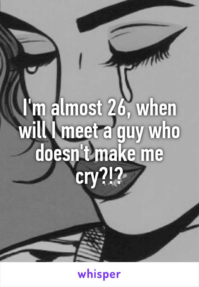 I'm almost 26, when will I meet a guy who doesn't make me cry?!?