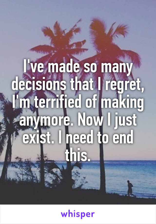 I've made so many decisions that I regret, I'm terrified of making anymore. Now I just exist. I need to end this.