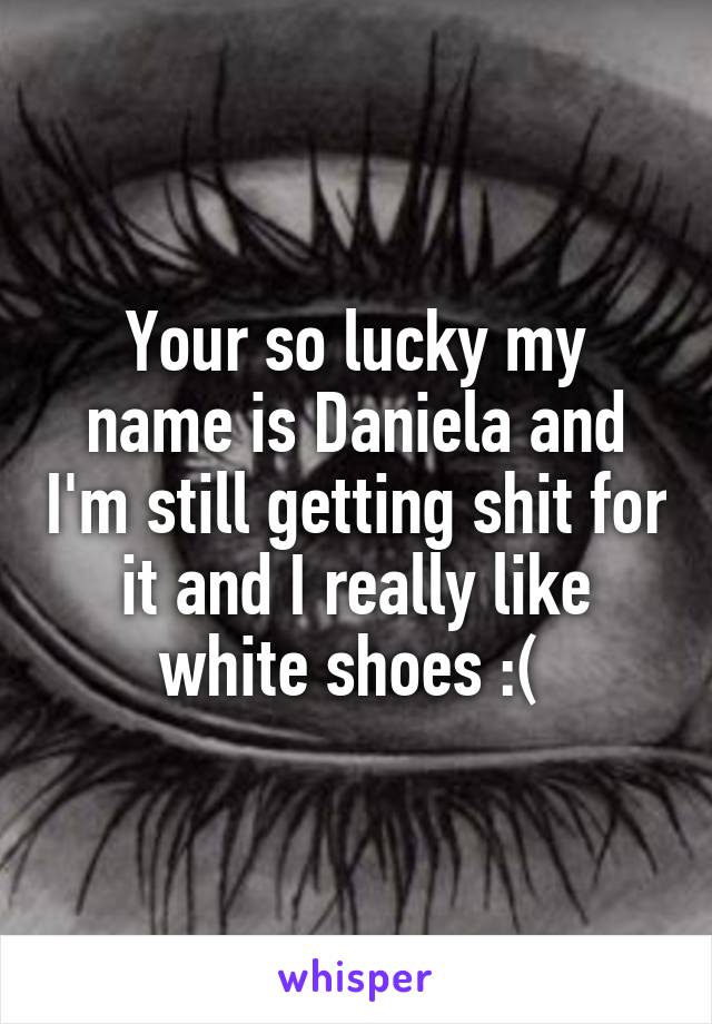 Your so lucky my name is Daniela and I'm still getting shit for it and I really like white shoes :( 