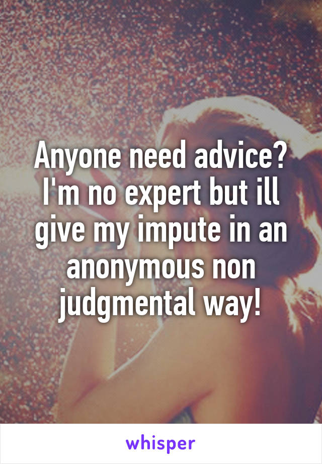 Anyone need advice? I'm no expert but ill give my impute in an anonymous non judgmental way!