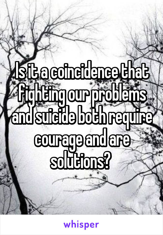 Is it a coincidence that fighting our problems and suicide both require courage and are solutions? 