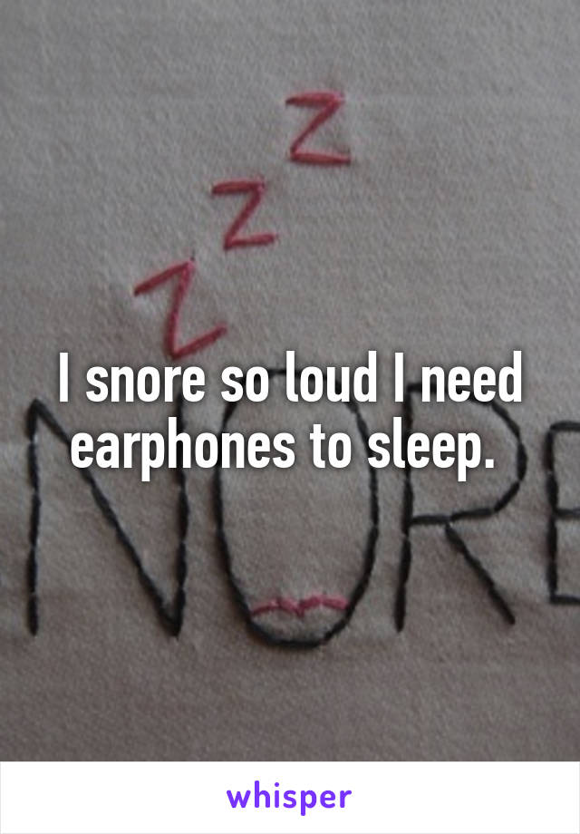 I snore so loud I need earphones to sleep. 