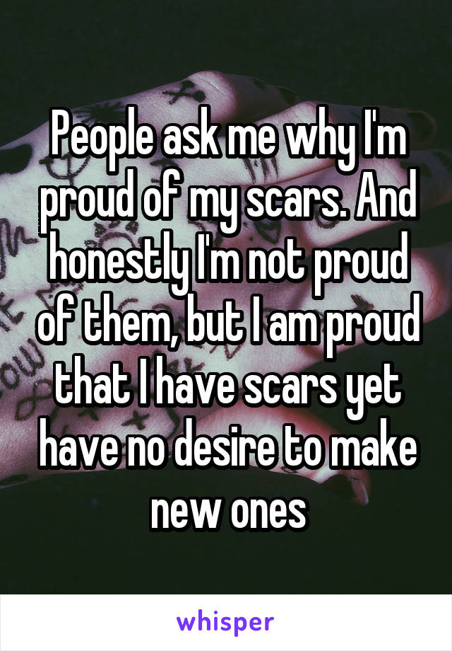 People ask me why I'm proud of my scars. And honestly I'm not proud of them, but I am proud that I have scars yet have no desire to make new ones