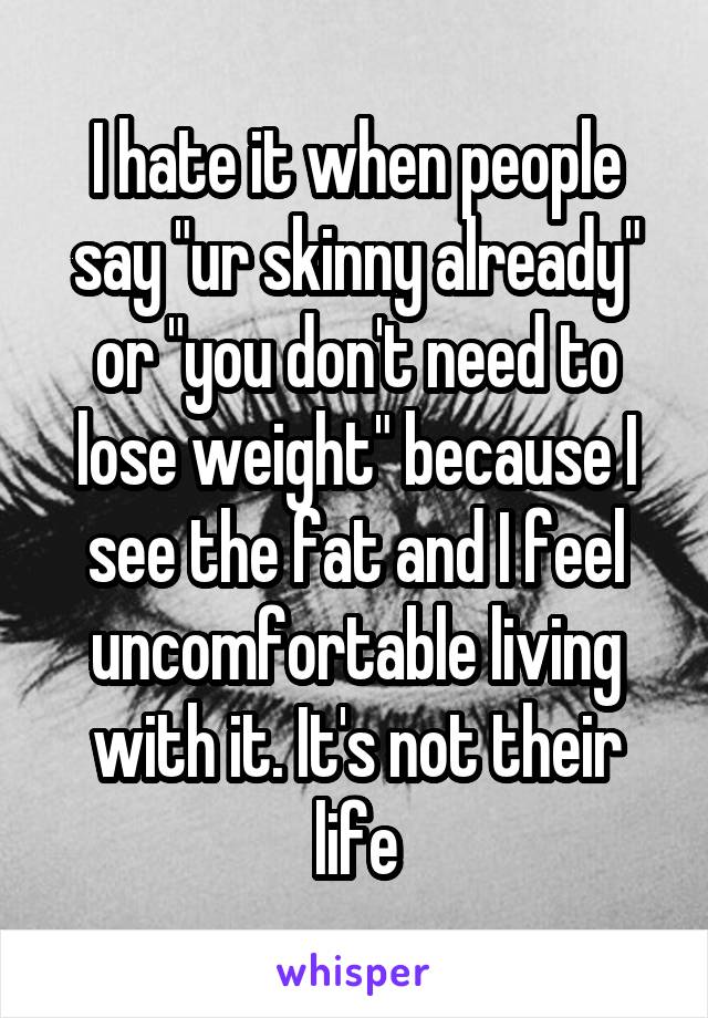 I hate it when people say "ur skinny already" or "you don't need to lose weight" because I see the fat and I feel uncomfortable living with it. It's not their life