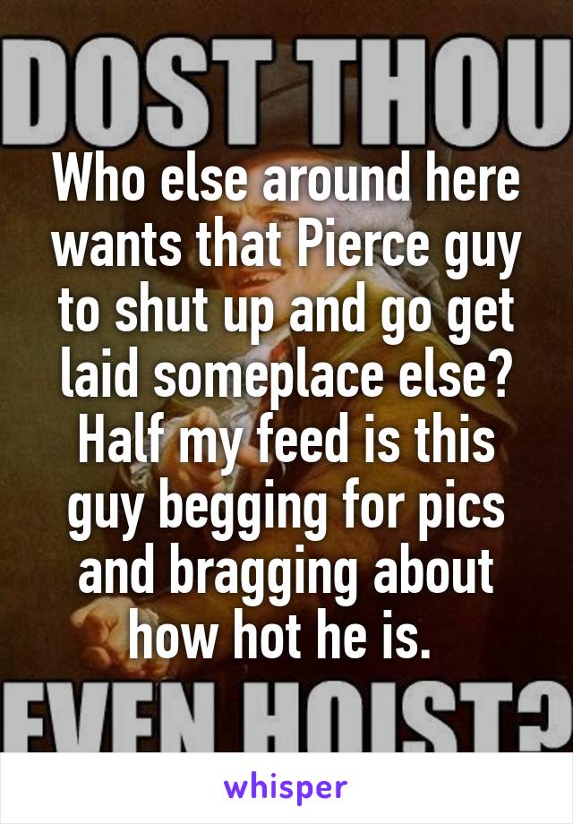 Who else around here wants that Pierce guy to shut up and go get laid someplace else? Half my feed is this guy begging for pics and bragging about how hot he is. 