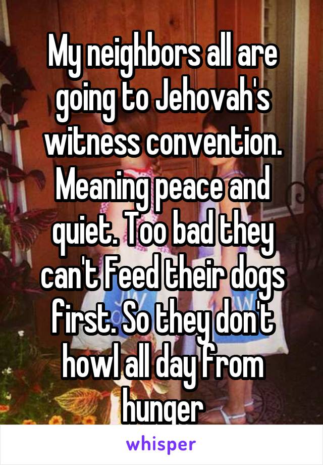 My neighbors all are going to Jehovah's witness convention. Meaning peace and quiet. Too bad they can't Feed their dogs first. So they don't howl all day from hunger