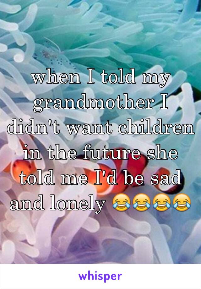 when I told my grandmother I didn't want children in the future she told me I'd be sad and lonely 😂😂😂😂