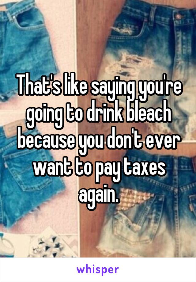 That's like saying you're going to drink bleach because you don't ever want to pay taxes again.