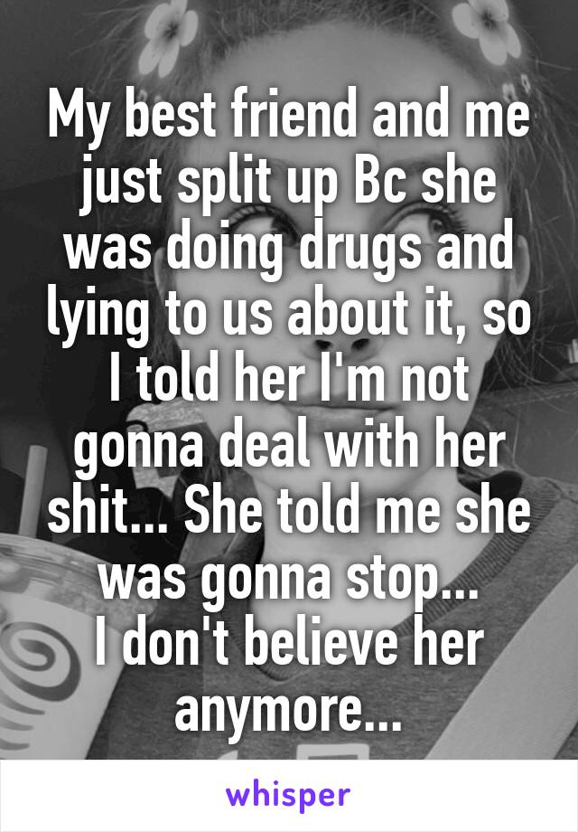 My best friend and me just split up Bc she was doing drugs and lying to us about it, so I told her I'm not gonna deal with her shit... She told me she was gonna stop...
I don't believe her anymore...