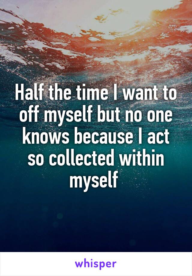 Half the time I want to off myself but no one knows because I act so collected within myself 