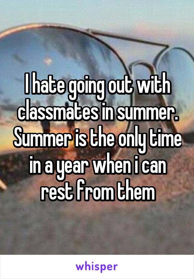 I hate going out with classmates in summer. Summer is the only time in a year when i can rest from them