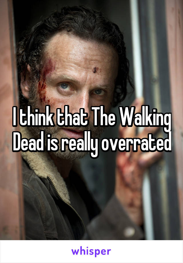 I think that The Walking Dead is really overrated