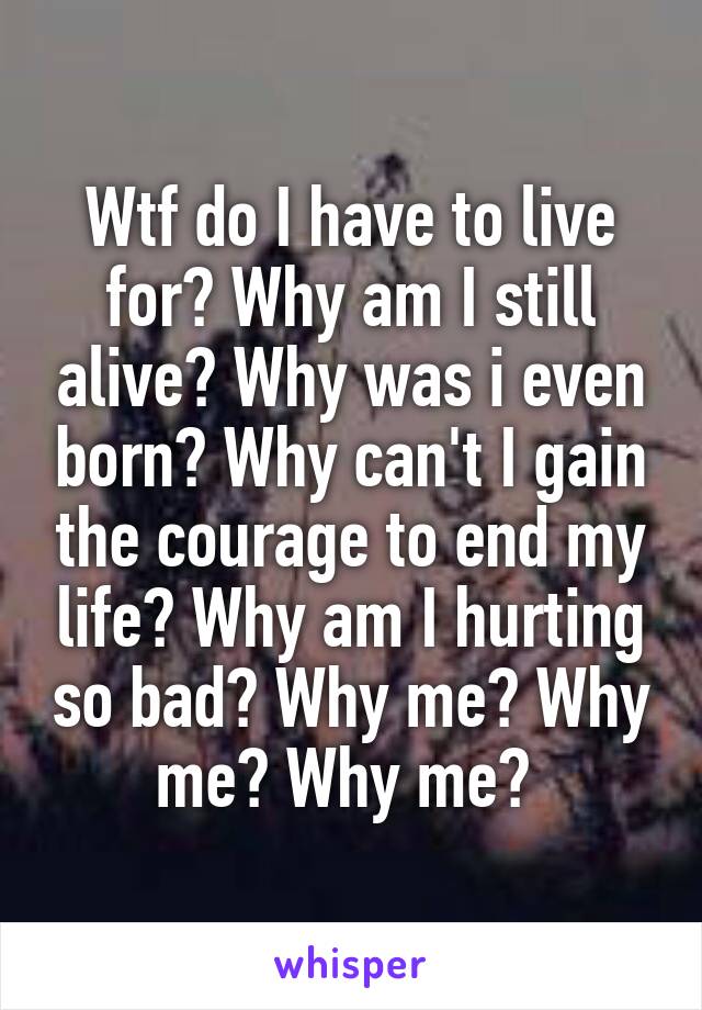 Wtf do I have to live for? Why am I still alive? Why was i even born? Why can't I gain the courage to end my life? Why am I hurting so bad? Why me? Why me? Why me? 