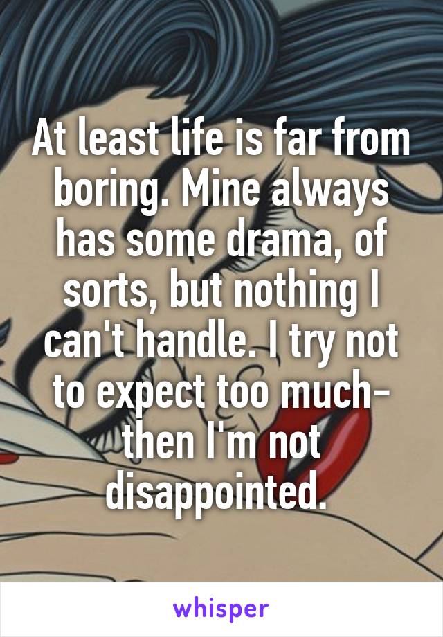 At least life is far from boring. Mine always has some drama, of sorts, but nothing I can't handle. I try not to expect too much- then I'm not disappointed. 