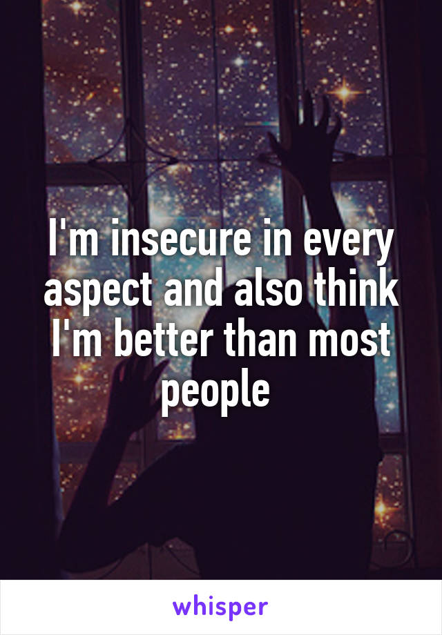 I'm insecure in every aspect and also think I'm better than most people 