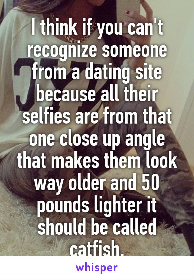 I think if you can't recognize someone from a dating site because all their selfies are from that one close up angle that makes them look way older and 50 pounds lighter it should be called catfish.