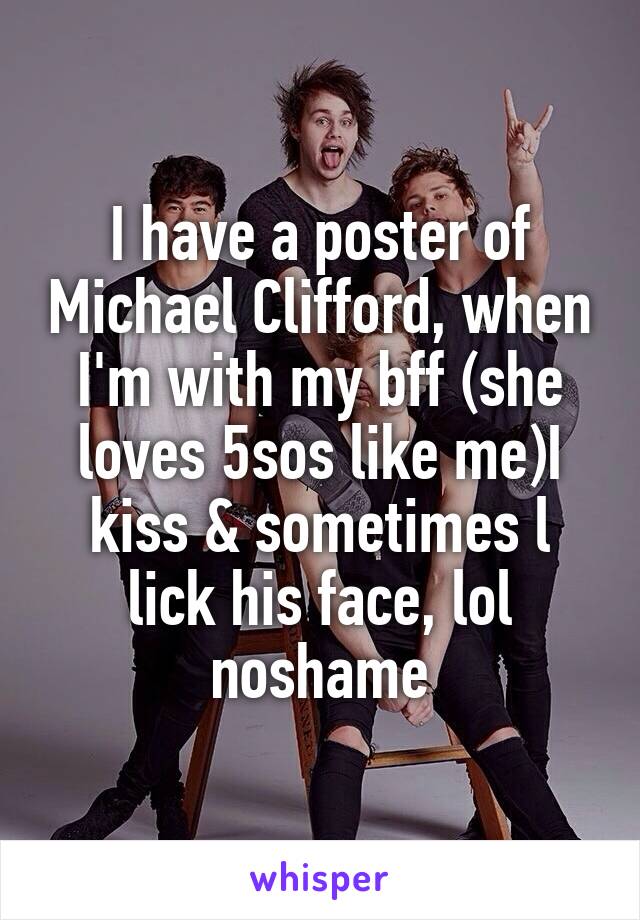 I have a poster of Michael Clifford, when I'm with my bff (she loves 5sos like me)I kiss & sometimes l lick his face, lol noshame