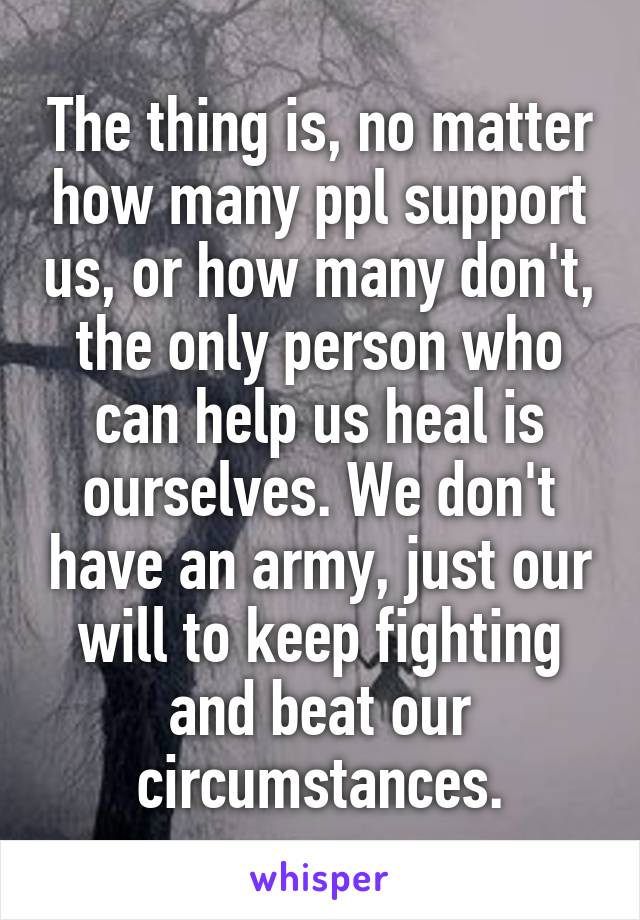 The thing is, no matter how many ppl support us, or how many don't, the only person who can help us heal is ourselves. We don't have an army, just our will to keep fighting and beat our circumstances.