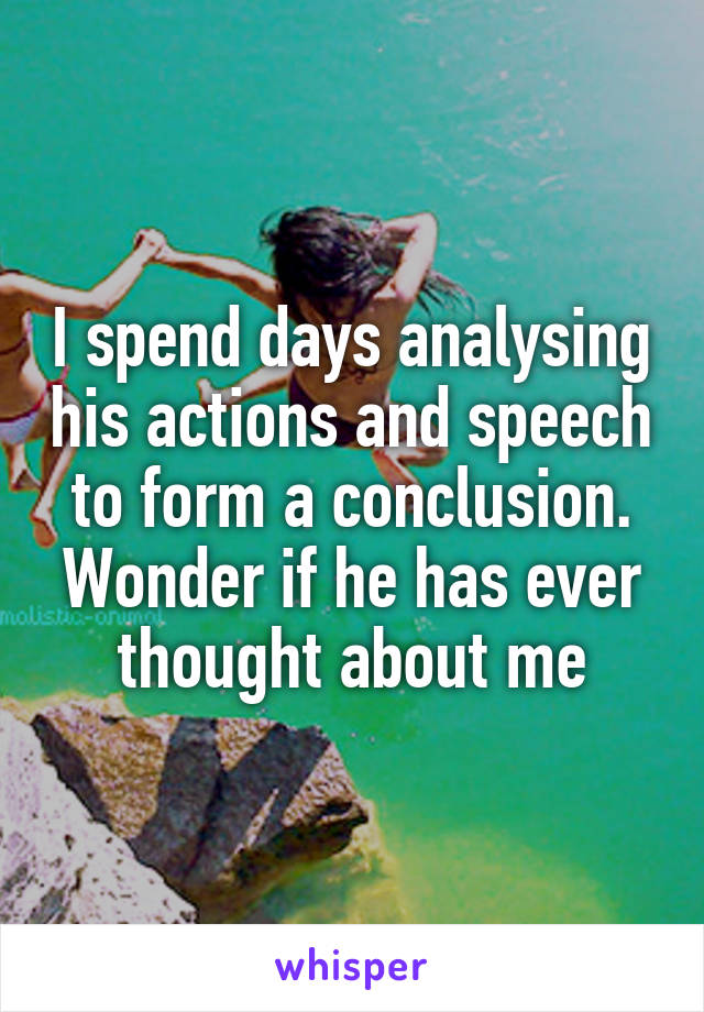 I spend days analysing his actions and speech to form a conclusion. Wonder if he has ever thought about me