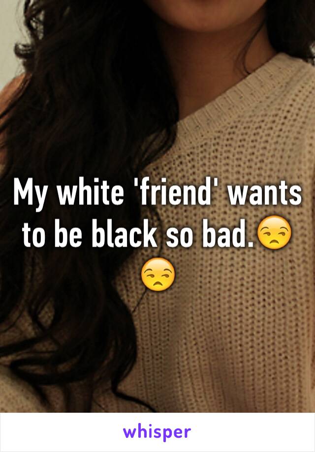 My white 'friend' wants to be black so bad.😒😒