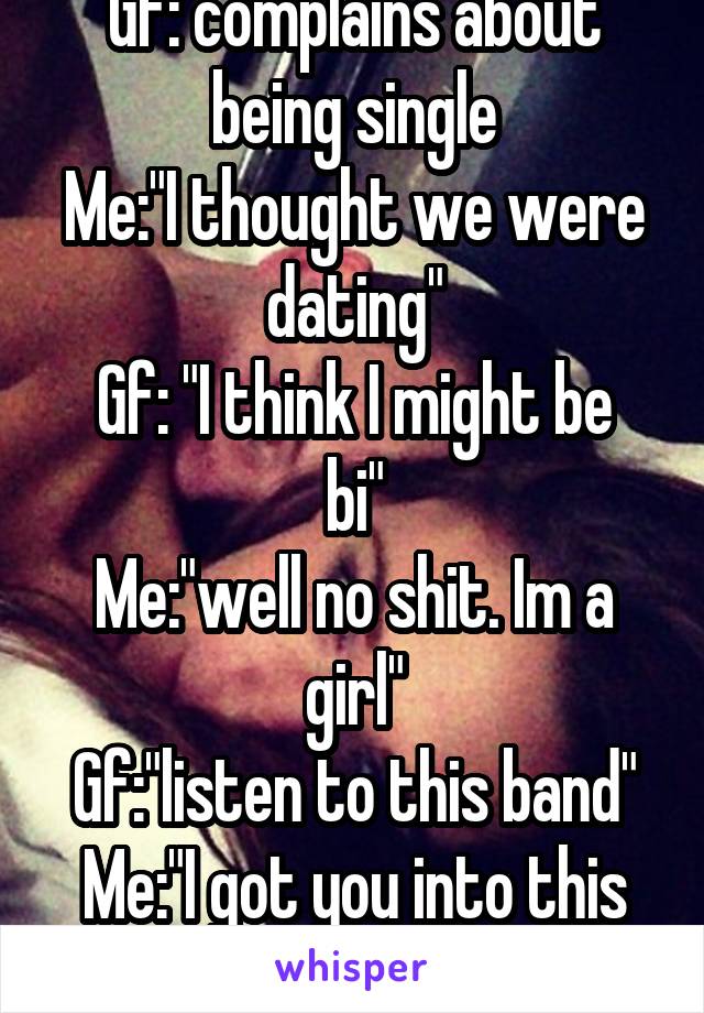 Gf: complains about being single
Me:"I thought we were dating"
Gf: "I think I might be bi"
Me:"well no shit. Im a girl"
Gf:"listen to this band"
Me:"I got you into this band..."